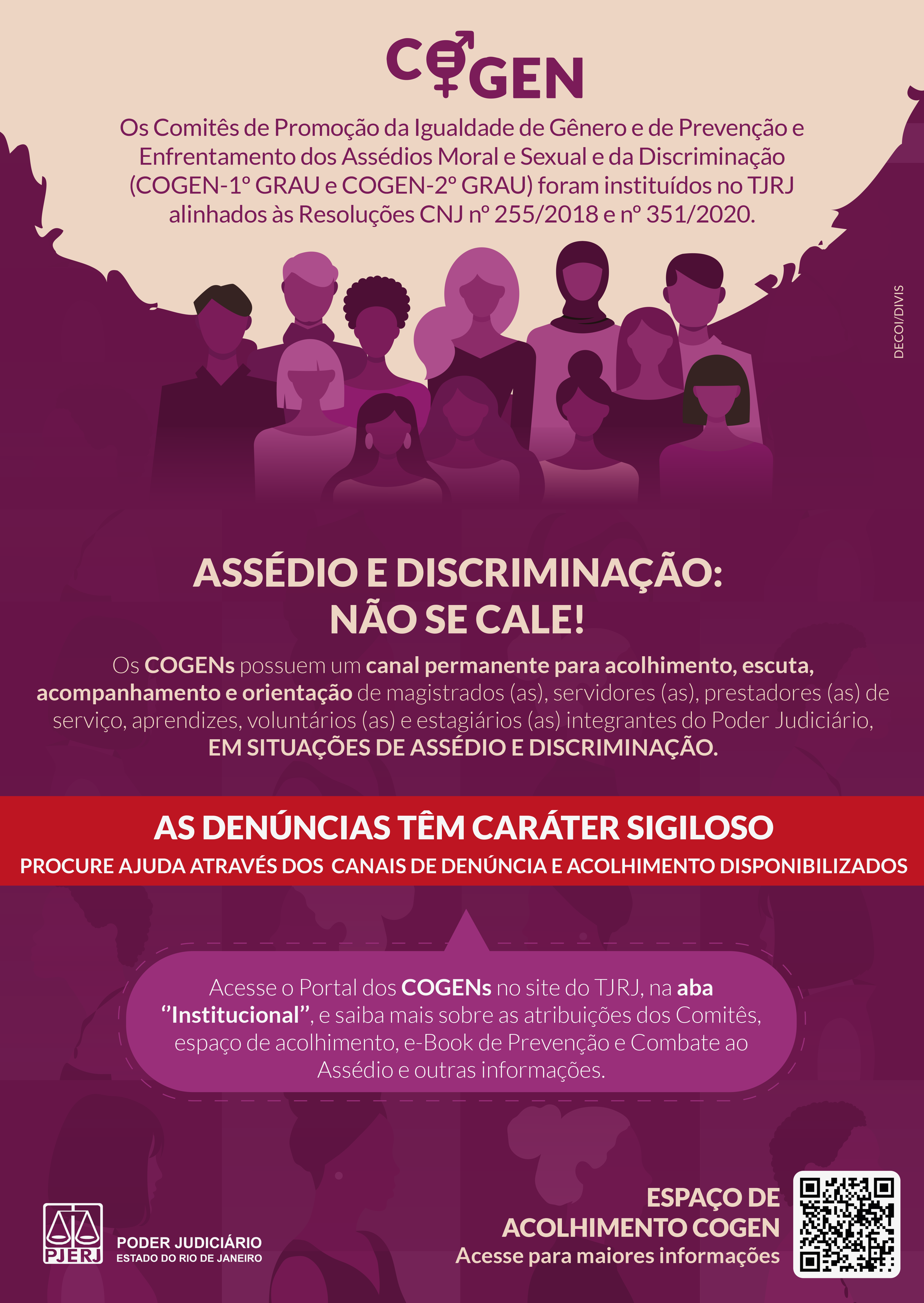 COGEN  Redação com letras na cor uva e fundo amarelo claro.  Os Comitês de Promoção da Igualdade de Gênero e de Prevenção e Enfrentamento dos Assédios Moral e Sexual e da Discriminação (COGEN - 1º GRAU e COGEN - 2º GRAU) foram instituídos no TJRJ alinhados às Resoluções CNJ no 255/2018 e no 351/2020.  Imagem em fundo na cor de uva com mulheres e homens de etnias variadas.  Todo o restante do texto é em cor branca.  ASSÉDIO E DISCRIMINAÇÃO:  NÃO SE CALE!  Os COGENs possuem um canal permanente para acolhimento, escuta, acompanhamento e orientação de magistrados(as), servidores(as), prestadores(as) de serviço, aprendizes, voluntários(as) e estagiários(as) integrantes do Poder Judiciário,  EM SITUAÇÕES DE ASSÉDIO E DISCRIMINAÇÃO.  Marca d’água com figuras de mulheres e homens de etnias variadas em tons de uva.  Fundo vermelho com letras em branco  AS DENÚNCIAS TÊM CARÁTER SIGILOSO  PROCURE AJUDA ATRAVÉS DOS CANAIS DE DENÚNCIA E ACOLHIMENTO DISPONIBILIZADOS.  Acesse o Portal dos COGENs no site do TJRJ, na aba ‘’Institucional’’, e saiba mais sobre as atribuições dos Comitês, espaço de acolhimento, e-Book de Prevenção e Combate ao Assédio e outras informações.PODER JUDICIÁRIO Estado do Rio de Janeiro. ESPAÇO DE ACOLHIMENTO COGEN