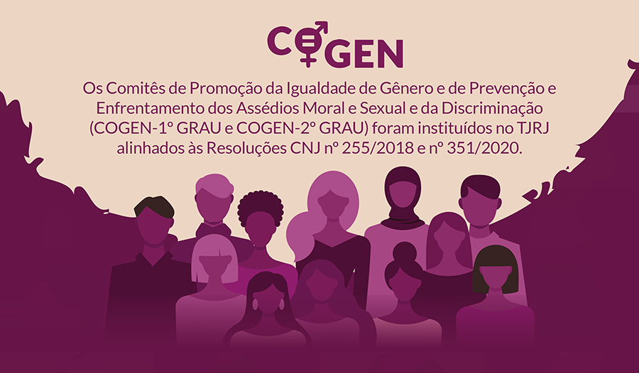 COGEN  Redação com letras na cor uva e fundo amarelo claro.  Os Comitês de Promoção da Igualdade de Gênero e de Prevenção e Enfrentamento dos Assédios Moral e Sexual e da Discriminação (COGEN - 1º GRAU e COGEN - 2º GRAU) foram instituídos no TJRJ alinhados às Resoluções CNJ no 255/2018 e no 351/2020.  Imagem em fundo na cor de uva com mulheres e homens de etnias variadas.  Todo o restante do texto é em cor branca.  ASSÉDIO E DISCRIMINAÇÃO:  NÃO SE CALE!  Os COGENs possuem um canal permanente para acolhimento, escuta, acompanhamento e orientação de magistrados(as), servidores(as), prestadores(as) de serviço, aprendizes, voluntários(as) e estagiários(as) integrantes do Poder Judiciário,  EM SITUAÇÕES DE ASSÉDIO E DISCRIMINAÇÃO.  Marca d’água com figuras de mulheres e homens de etnias variadas em tons de uva.  Fundo vermelho com letras em branco  AS DENÚNCIAS TÊM CARÁTER SIGILOSO  PROCURE AJUDA ATRAVÉS DOS CANAIS DE DENÚNCIA E ACOLHIMENTO DISPONIBILIZADOS.  Acesse o Portal dos COGENs no site do TJRJ, na aba ‘’Institucional’’, e saiba mais sobre as atribuições dos Comitês, espaço de acolhimento, e-Book de Prevenção e Combate ao Assédio e outras informações.PODER JUDICIÁRIO Estado do Rio de Janeiro. ESPAÇO DE ACOLHIMENTO COGEN